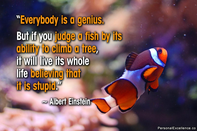 Inspirational Quote: “Everybody is a genius. But if you judge a fish by its ability to climb a tree, it will live its whole life believing that it is stupid.” — Albert Einstein
